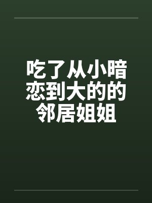 吃了从小暗恋到大的的邻居姐姐 吃了从小暗恋到大的的邻居姐姐