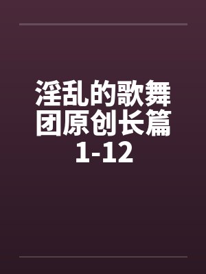 淫乱的歌舞团原创长篇1-12 淫乱的歌舞团原创长篇1-12