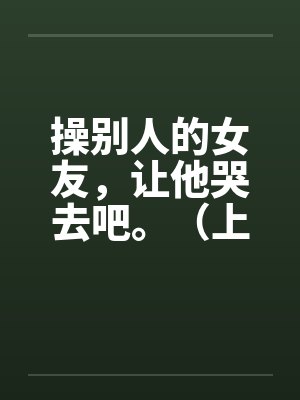 操别人的女友,让他哭去吧。(上卷) 操别人的女友,让他哭去吧。(上卷)