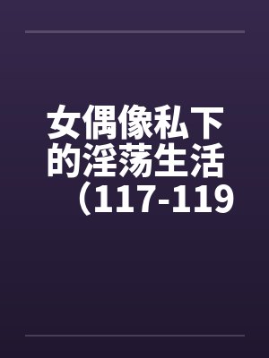 女偶像私下的淫荡生活(117-119) 女偶像私下的淫荡生活(117-119)