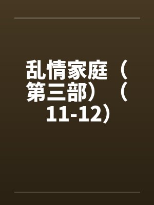 乱情家庭(第三部)(11-12) 乱情家庭(第三部)(11-12)