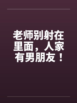 老师别射在里面,人家有男朋友! 老师别射在里面,人家有男朋友!