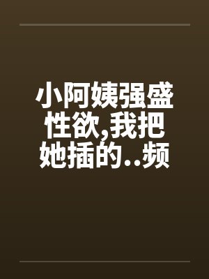 小阿姨强盛性欲,我把她插的..频频发出消魂的叫春 小阿姨强盛性欲,我把她插的..频频发出消魂的叫春
