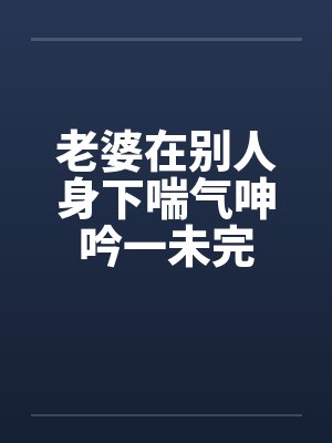 老婆在别人身下喘气呻吟一未完 老婆在别人身下喘气呻吟一未完