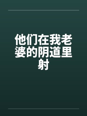 他们在我老婆的阴道里射 他们在我老婆的阴道里射