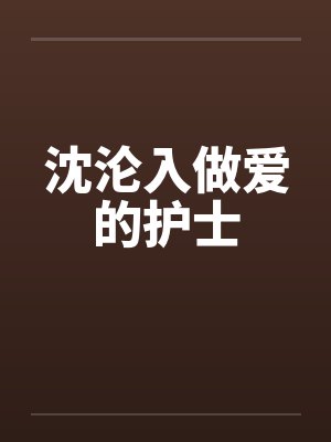 沈沦入做爱的护士 沈沦入做爱的护士