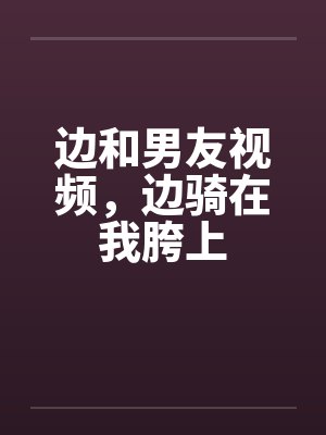 边和男友视频,边骑在我胯上 边和男友视频,边骑在我胯上