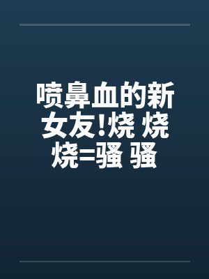 喷鼻血的新女友!烧 烧 烧=骚 骚 骚 好的话请推! 喷鼻血的新女友!烧 烧 烧=骚 骚 骚 好的话请推!
