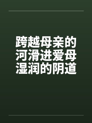 跨越母亲的河滑进爱母湿润的阴道房敏 跨越母亲的河滑进爱母湿润的阴道房敏