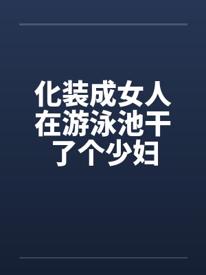 化装成女人在游泳池干了个少妇 化装成女人在游泳池干了个少妇