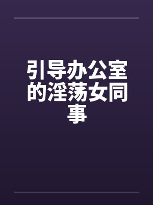 引导办公室的淫荡女同事 引导办公室的淫荡女同事
