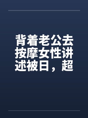 背着老公去按摩女性讲述被日,超刺激,极度诱惑 背着老公去按摩女性讲述被日,超刺激,极度诱惑
