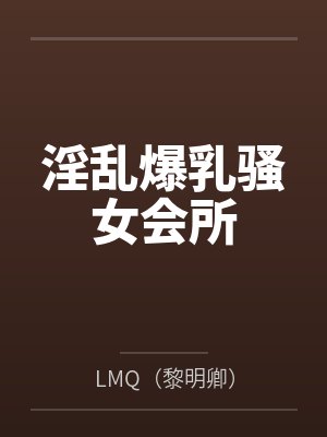 淫乱爆乳骚女会所byLMQ(黎明卿)笔趣阁无弹窗 淫乱爆乳骚女会所byLMQ(黎明卿)笔趣阁无弹窗
