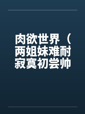 肉欲世界（两姐妹难耐寂寞初尝帅小伙)