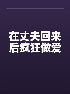 在丈夫回来后疯狂做爱 在丈夫回来后疯狂做爱