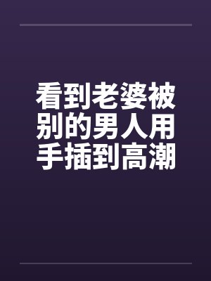 看到老婆被别的男人用手插到高潮 看到老婆被别的男人用手插到高潮