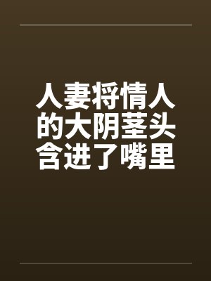 人妻将情人的大阴茎头含进了嘴里 人妻将情人的大阴茎头含进了嘴里