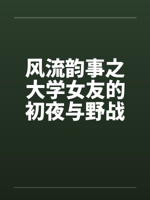 风流韵事之大学女友的初夜与野战 风流韵事之大学女友的初夜与野战