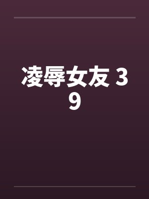 凌辱女友 39 凌辱女友 39