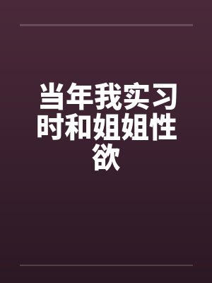 当年我实习时和姐姐性欲 当年我实习时和姐姐性欲