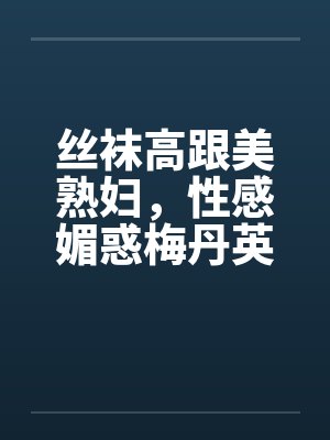 丝袜高跟美熟妇，性感媚惑梅丹英1-11章完