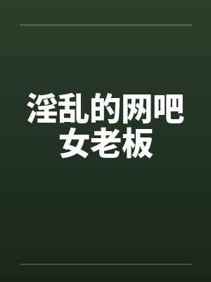 淫乱的网吧女老板 淫乱的网吧女老板
