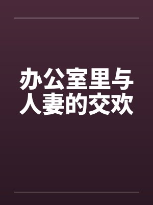 办公室里与人妻的交欢 办公室里与人妻的交欢
