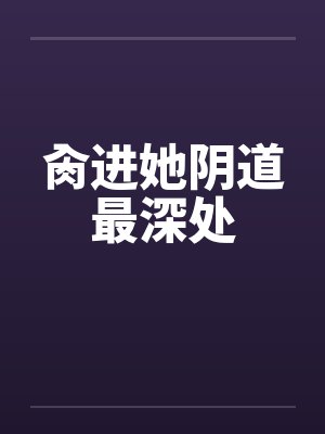 肏进她阴道最深处 肏进她阴道最深处