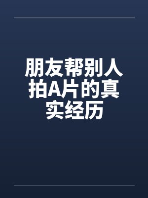 朋友帮别人拍A片的真实经历 朋友帮别人拍A片的真实经历