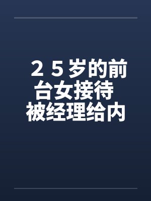 25岁的前台女接待 被经理给内射的经历 25岁的前台女接待 被经理给内射的经历