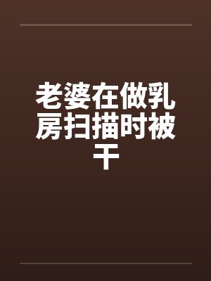 老婆在做乳房扫描时被干 老婆在做乳房扫描时被干