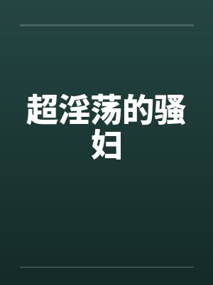 超淫荡的骚妇 超淫荡的骚妇