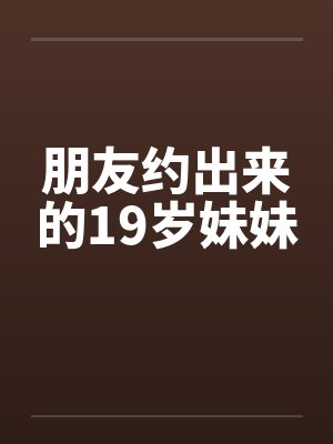 朋友约出来的19岁妹妹 朋友约出来的19岁妹妹