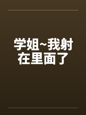 学姐~我射在里面了 学姐~我射在里面了