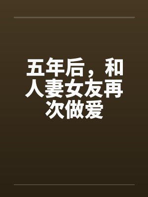 五年后,和人妻女友再次做爱 五年后,和人妻女友再次做爱