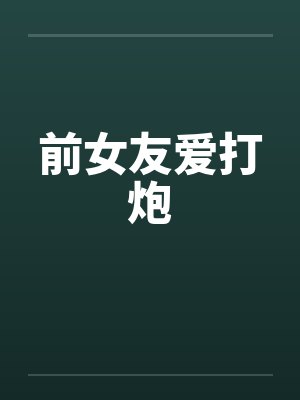 前女友爱打炮 前女友爱打炮