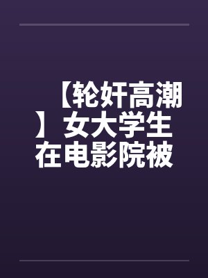 【轮奸高潮】女大学生在电影院被群奸(续集)2 【轮奸高潮】女大学生在电影院被群奸(续集)2