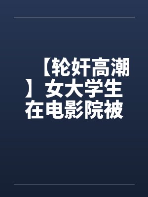 【轮奸高潮】女大学生在电影院被群奸 【轮奸高潮】女大学生在电影院被群奸
