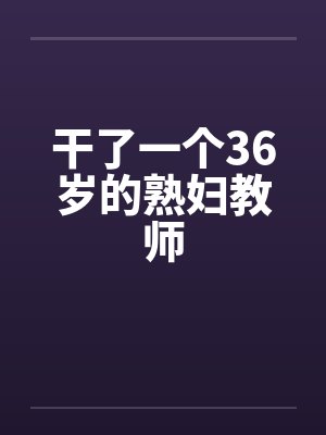 干了一个36岁的熟妇教师 干了一个36岁的熟妇教师