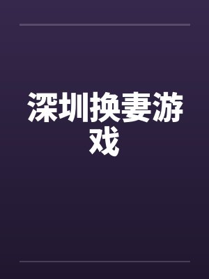 深圳换妻游戏 深圳换妻游戏