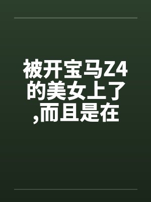 被开宝马Z4的美女上了,而且是在车上做的 被开宝马Z4的美女上了,而且是在车上做的