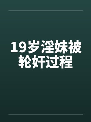 19岁淫妹被轮奸过程 19岁淫妹被轮奸过程