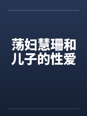 荡妇慧珊和儿子的性爱 荡妇慧珊和儿子的性爱