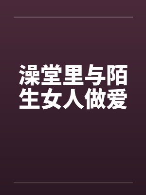澡堂里与陌生女人做爱 澡堂里与陌生女人做爱