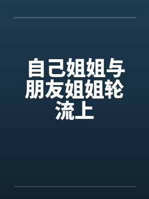 自己姐姐与朋友姐姐轮流上 自己姐姐与朋友姐姐轮流上