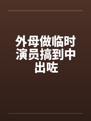 外母做临时演员搞到中出咗 外母做临时演员搞到中出咗