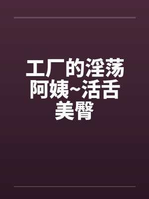 工厂的淫荡阿姨~活舌美臀 工厂的淫荡阿姨~活舌美臀