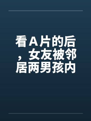 看A片的后,女友被邻居两男孩内射 看A片的后,女友被邻居两男孩内射