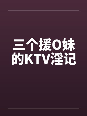 三个援O妹的KTV淫记 三个援O妹的KTV淫记