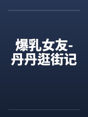 爆乳女友-丹丹逛街记 爆乳女友-丹丹逛街记